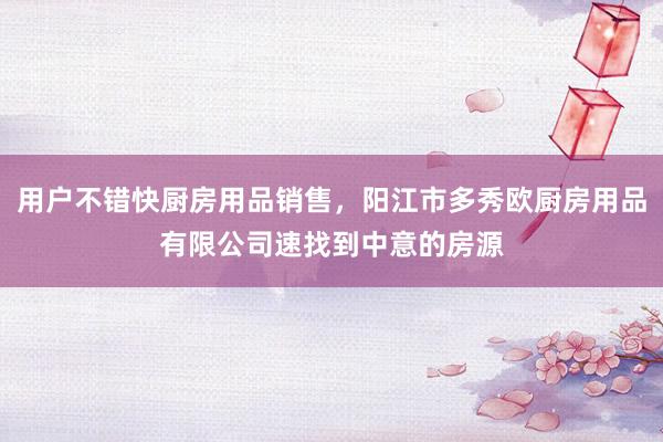 用户不错快厨房用品销售,阳江市多秀欧厨房用品有限公司速找到中意的房源