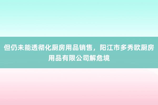 但仍未能透彻化厨房用品销售,阳江市多秀欧厨房用品有限公司解危境