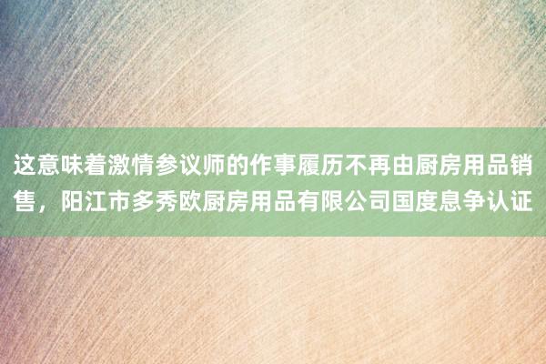 这意味着激情参议师的作事履历不再由厨房用品销售,阳江市多秀欧厨房用品有限公司国度息争认证