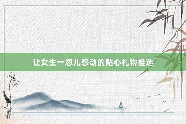 让女生一忽儿感动的贴心礼物推选